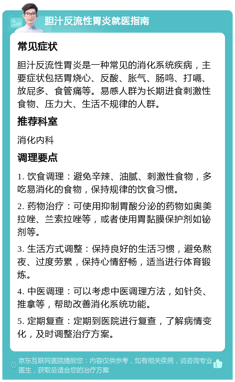 胆汁反流性胃炎就医指南 常见症状 胆汁反流性胃炎是一种常见的消化系统疾病，主要症状包括胃烧心、反酸、胀气、肠鸣、打嗝、放屁多、食管痛等。易感人群为长期进食刺激性食物、压力大、生活不规律的人群。 推荐科室 消化内科 调理要点 1. 饮食调理：避免辛辣、油腻、刺激性食物，多吃易消化的食物，保持规律的饮食习惯。 2. 药物治疗：可使用抑制胃酸分泌的药物如奥美拉唑、兰索拉唑等，或者使用胃黏膜保护剂如铋剂等。 3. 生活方式调整：保持良好的生活习惯，避免熬夜、过度劳累，保持心情舒畅，适当进行体育锻炼。 4. 中医调理：可以考虑中医调理方法，如针灸、推拿等，帮助改善消化系统功能。 5. 定期复查：定期到医院进行复查，了解病情变化，及时调整治疗方案。