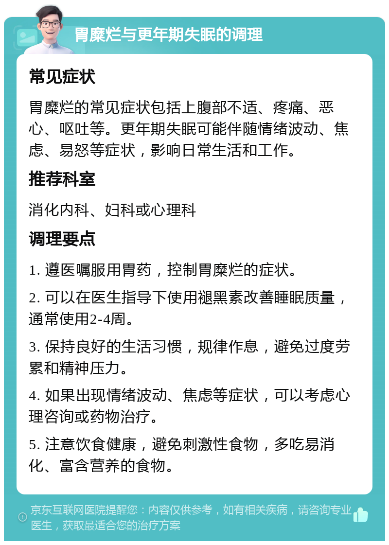 胃糜烂与更年期失眠的调理 常见症状 胃糜烂的常见症状包括上腹部不适、疼痛、恶心、呕吐等。更年期失眠可能伴随情绪波动、焦虑、易怒等症状，影响日常生活和工作。 推荐科室 消化内科、妇科或心理科 调理要点 1. 遵医嘱服用胃药，控制胃糜烂的症状。 2. 可以在医生指导下使用褪黑素改善睡眠质量，通常使用2-4周。 3. 保持良好的生活习惯，规律作息，避免过度劳累和精神压力。 4. 如果出现情绪波动、焦虑等症状，可以考虑心理咨询或药物治疗。 5. 注意饮食健康，避免刺激性食物，多吃易消化、富含营养的食物。