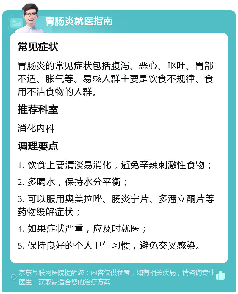 胃肠炎就医指南 常见症状 胃肠炎的常见症状包括腹泻、恶心、呕吐、胃部不适、胀气等。易感人群主要是饮食不规律、食用不洁食物的人群。 推荐科室 消化内科 调理要点 1. 饮食上要清淡易消化，避免辛辣刺激性食物； 2. 多喝水，保持水分平衡； 3. 可以服用奥美拉唑、肠炎宁片、多潘立酮片等药物缓解症状； 4. 如果症状严重，应及时就医； 5. 保持良好的个人卫生习惯，避免交叉感染。