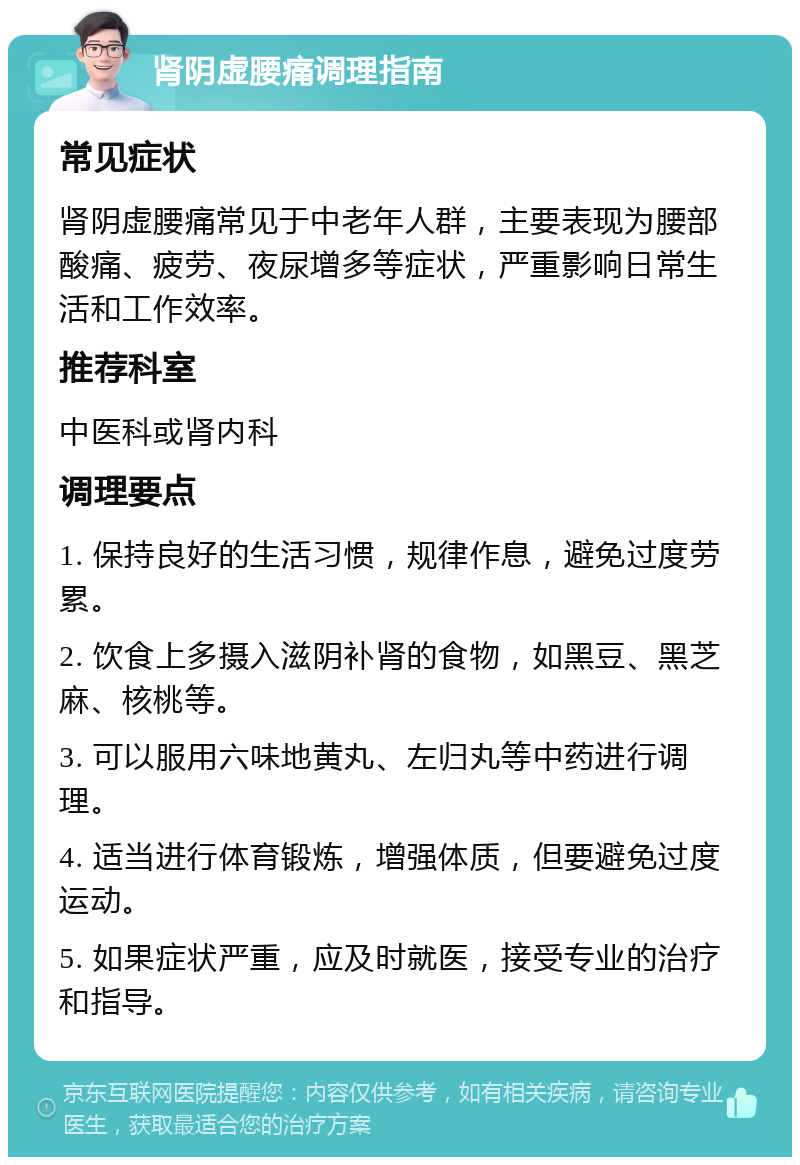 肾阴虚腰痛调理指南 常见症状 肾阴虚腰痛常见于中老年人群，主要表现为腰部酸痛、疲劳、夜尿增多等症状，严重影响日常生活和工作效率。 推荐科室 中医科或肾内科 调理要点 1. 保持良好的生活习惯，规律作息，避免过度劳累。 2. 饮食上多摄入滋阴补肾的食物，如黑豆、黑芝麻、核桃等。 3. 可以服用六味地黄丸、左归丸等中药进行调理。 4. 适当进行体育锻炼，增强体质，但要避免过度运动。 5. 如果症状严重，应及时就医，接受专业的治疗和指导。