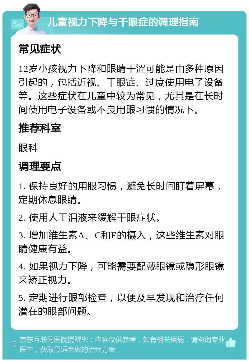 儿童视力下降与干眼症的调理指南 常见症状 12岁小孩视力下降和眼睛干涩可能是由多种原因引起的，包括近视、干眼症、过度使用电子设备等。这些症状在儿童中较为常见，尤其是在长时间使用电子设备或不良用眼习惯的情况下。 推荐科室 眼科 调理要点 1. 保持良好的用眼习惯，避免长时间盯着屏幕，定期休息眼睛。 2. 使用人工泪液来缓解干眼症状。 3. 增加维生素A、C和E的摄入，这些维生素对眼睛健康有益。 4. 如果视力下降，可能需要配戴眼镜或隐形眼镜来矫正视力。 5. 定期进行眼部检查，以便及早发现和治疗任何潜在的眼部问题。