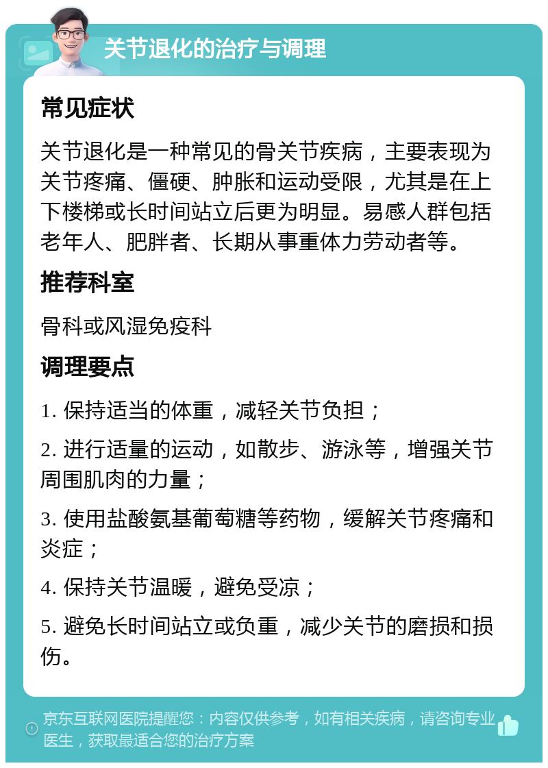 关节退化的治疗与调理 常见症状 关节退化是一种常见的骨关节疾病，主要表现为关节疼痛、僵硬、肿胀和运动受限，尤其是在上下楼梯或长时间站立后更为明显。易感人群包括老年人、肥胖者、长期从事重体力劳动者等。 推荐科室 骨科或风湿免疫科 调理要点 1. 保持适当的体重，减轻关节负担； 2. 进行适量的运动，如散步、游泳等，增强关节周围肌肉的力量； 3. 使用盐酸氨基葡萄糖等药物，缓解关节疼痛和炎症； 4. 保持关节温暖，避免受凉； 5. 避免长时间站立或负重，减少关节的磨损和损伤。