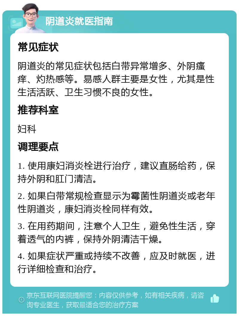 阴道炎就医指南 常见症状 阴道炎的常见症状包括白带异常增多、外阴瘙痒、灼热感等。易感人群主要是女性，尤其是性生活活跃、卫生习惯不良的女性。 推荐科室 妇科 调理要点 1. 使用康妇消炎栓进行治疗，建议直肠给药，保持外阴和肛门清洁。 2. 如果白带常规检查显示为霉菌性阴道炎或老年性阴道炎，康妇消炎栓同样有效。 3. 在用药期间，注意个人卫生，避免性生活，穿着透气的内裤，保持外阴清洁干燥。 4. 如果症状严重或持续不改善，应及时就医，进行详细检查和治疗。