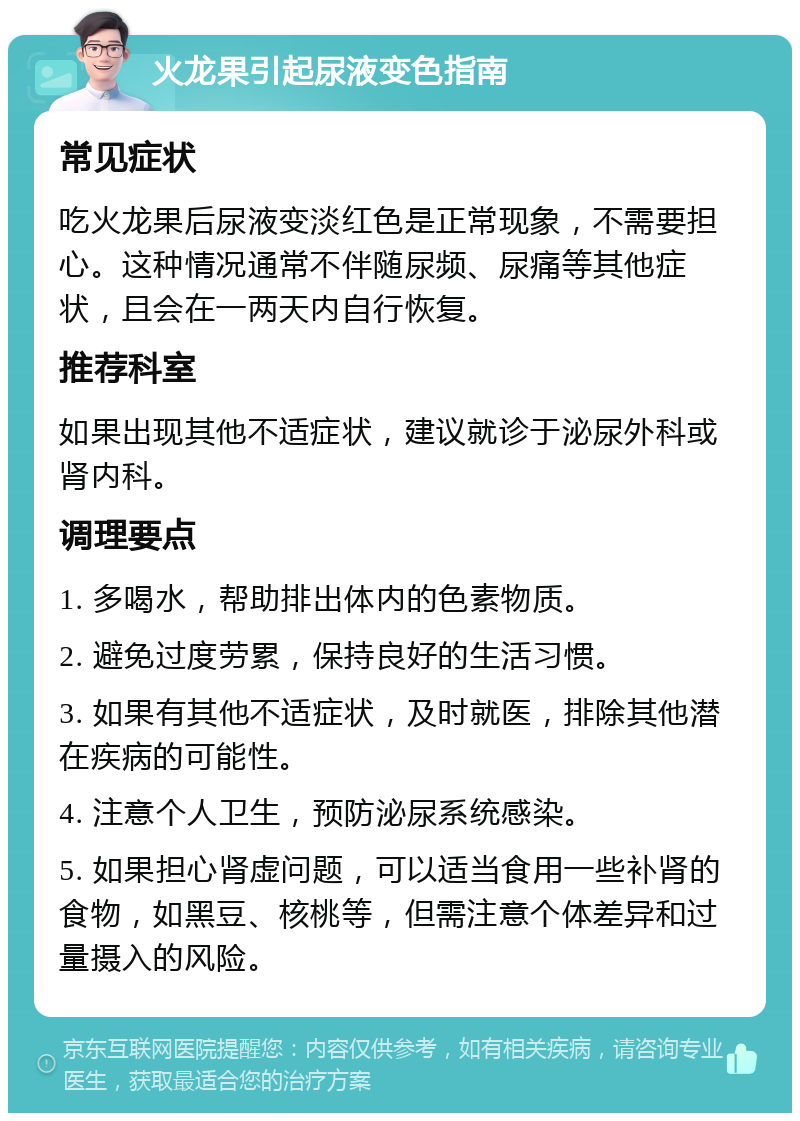 火龙果引起尿液变色指南 常见症状 吃火龙果后尿液变淡红色是正常现象，不需要担心。这种情况通常不伴随尿频、尿痛等其他症状，且会在一两天内自行恢复。 推荐科室 如果出现其他不适症状，建议就诊于泌尿外科或肾内科。 调理要点 1. 多喝水，帮助排出体内的色素物质。 2. 避免过度劳累，保持良好的生活习惯。 3. 如果有其他不适症状，及时就医，排除其他潜在疾病的可能性。 4. 注意个人卫生，预防泌尿系统感染。 5. 如果担心肾虚问题，可以适当食用一些补肾的食物，如黑豆、核桃等，但需注意个体差异和过量摄入的风险。