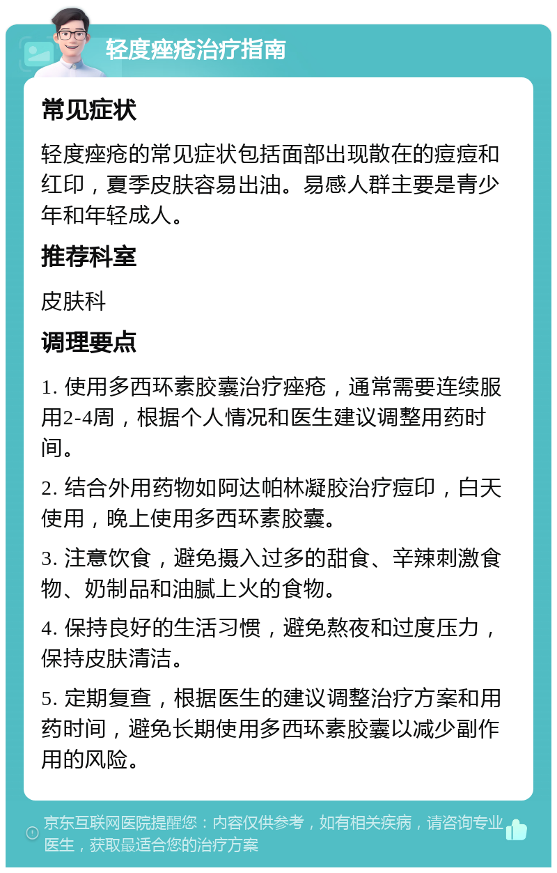 轻度痤疮治疗指南 常见症状 轻度痤疮的常见症状包括面部出现散在的痘痘和红印，夏季皮肤容易出油。易感人群主要是青少年和年轻成人。 推荐科室 皮肤科 调理要点 1. 使用多西环素胶囊治疗痤疮，通常需要连续服用2-4周，根据个人情况和医生建议调整用药时间。 2. 结合外用药物如阿达帕林凝胶治疗痘印，白天使用，晚上使用多西环素胶囊。 3. 注意饮食，避免摄入过多的甜食、辛辣刺激食物、奶制品和油腻上火的食物。 4. 保持良好的生活习惯，避免熬夜和过度压力，保持皮肤清洁。 5. 定期复查，根据医生的建议调整治疗方案和用药时间，避免长期使用多西环素胶囊以减少副作用的风险。