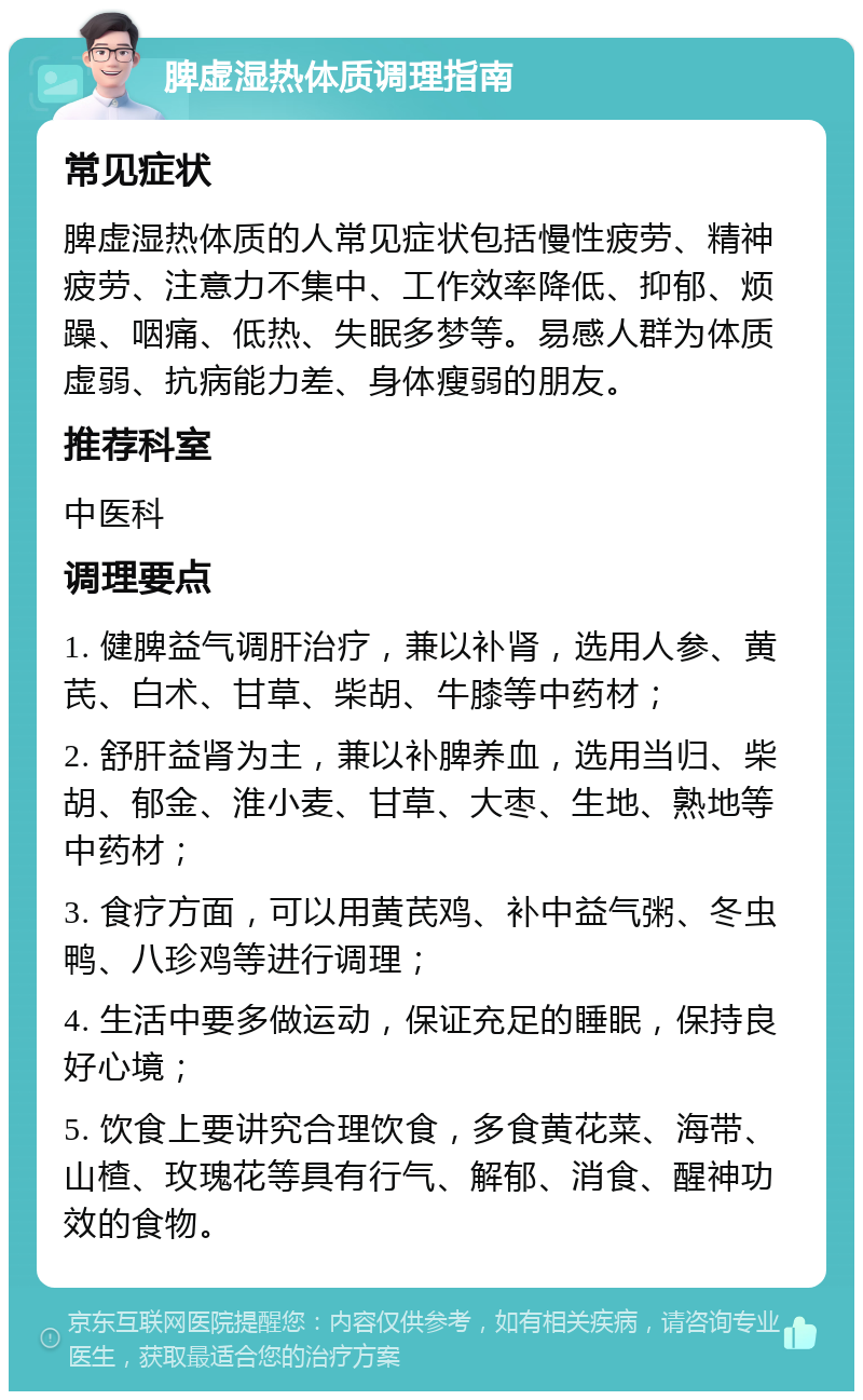 脾虚湿热体质调理指南 常见症状 脾虚湿热体质的人常见症状包括慢性疲劳、精神疲劳、注意力不集中、工作效率降低、抑郁、烦躁、咽痛、低热、失眠多梦等。易感人群为体质虚弱、抗病能力差、身体瘦弱的朋友。 推荐科室 中医科 调理要点 1. 健脾益气调肝治疗，兼以补肾，选用人参、黄芪、白术、甘草、柴胡、牛膝等中药材； 2. 舒肝益肾为主，兼以补脾养血，选用当归、柴胡、郁金、淮小麦、甘草、大枣、生地、熟地等中药材； 3. 食疗方面，可以用黄芪鸡、补中益气粥、冬虫鸭、八珍鸡等进行调理； 4. 生活中要多做运动，保证充足的睡眠，保持良好心境； 5. 饮食上要讲究合理饮食，多食黄花菜、海带、山楂、玫瑰花等具有行气、解郁、消食、醒神功效的食物。