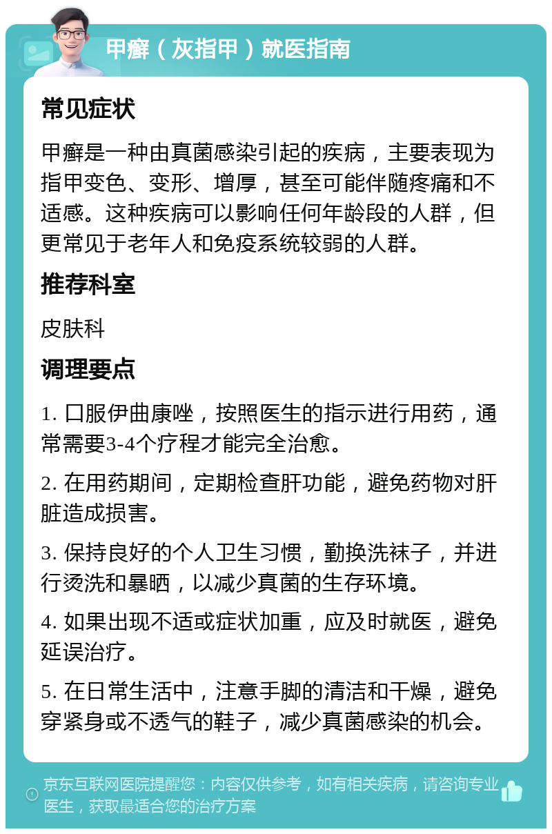 甲癣（灰指甲）就医指南 常见症状 甲癣是一种由真菌感染引起的疾病，主要表现为指甲变色、变形、增厚，甚至可能伴随疼痛和不适感。这种疾病可以影响任何年龄段的人群，但更常见于老年人和免疫系统较弱的人群。 推荐科室 皮肤科 调理要点 1. 口服伊曲康唑，按照医生的指示进行用药，通常需要3-4个疗程才能完全治愈。 2. 在用药期间，定期检查肝功能，避免药物对肝脏造成损害。 3. 保持良好的个人卫生习惯，勤换洗袜子，并进行烫洗和暴晒，以减少真菌的生存环境。 4. 如果出现不适或症状加重，应及时就医，避免延误治疗。 5. 在日常生活中，注意手脚的清洁和干燥，避免穿紧身或不透气的鞋子，减少真菌感染的机会。