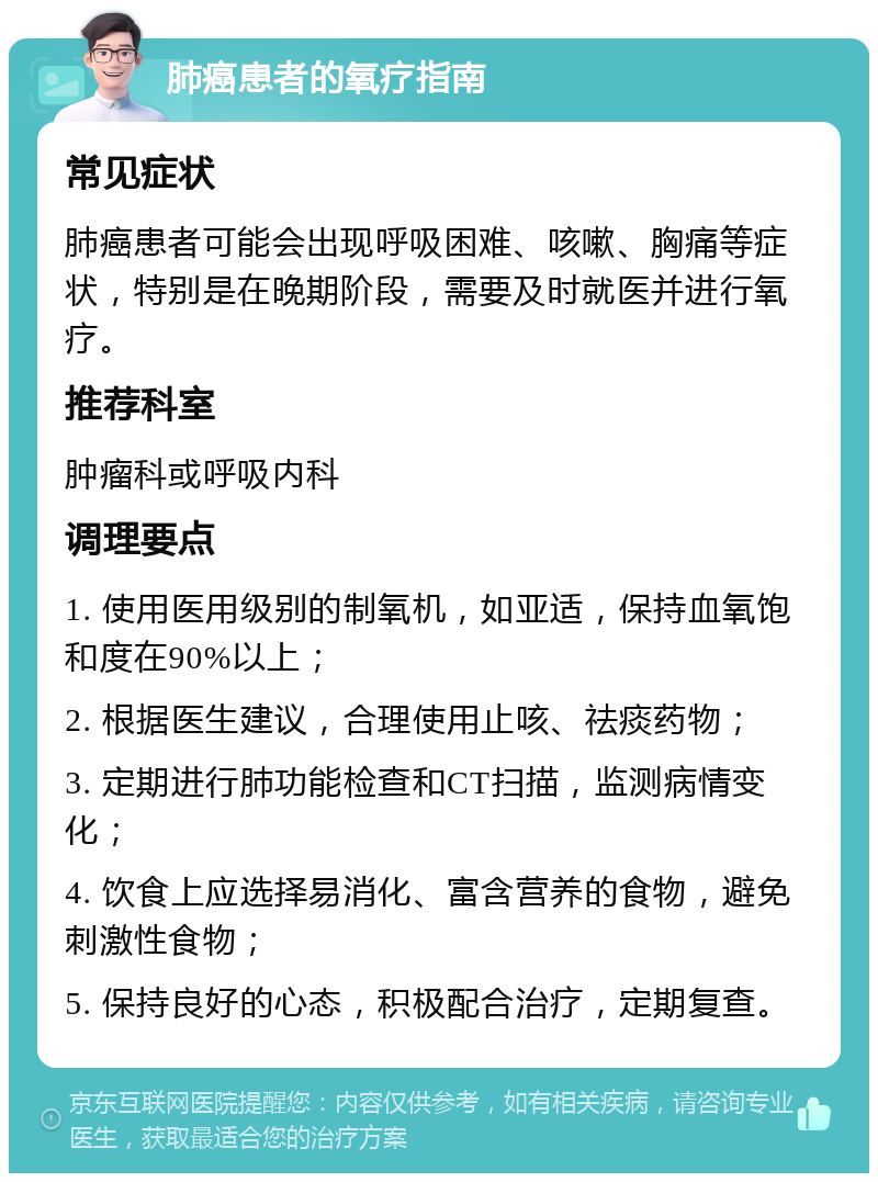 肺癌患者的氧疗指南 常见症状 肺癌患者可能会出现呼吸困难、咳嗽、胸痛等症状，特别是在晚期阶段，需要及时就医并进行氧疗。 推荐科室 肿瘤科或呼吸内科 调理要点 1. 使用医用级别的制氧机，如亚适，保持血氧饱和度在90%以上； 2. 根据医生建议，合理使用止咳、祛痰药物； 3. 定期进行肺功能检查和CT扫描，监测病情变化； 4. 饮食上应选择易消化、富含营养的食物，避免刺激性食物； 5. 保持良好的心态，积极配合治疗，定期复查。