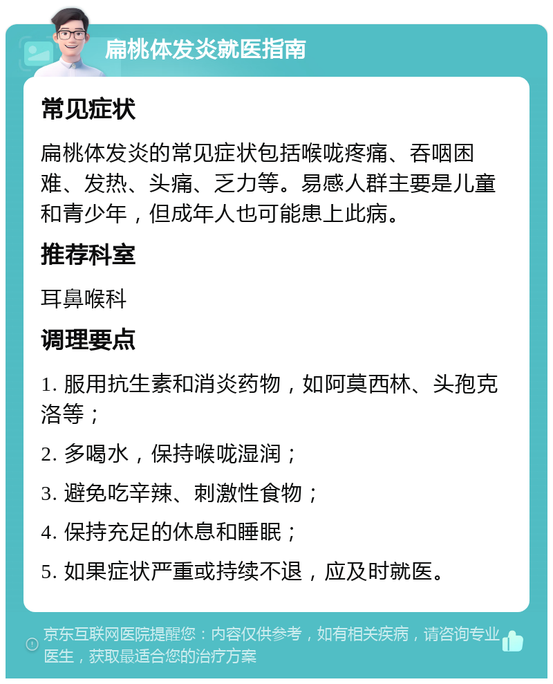 扁桃体发炎就医指南 常见症状 扁桃体发炎的常见症状包括喉咙疼痛、吞咽困难、发热、头痛、乏力等。易感人群主要是儿童和青少年，但成年人也可能患上此病。 推荐科室 耳鼻喉科 调理要点 1. 服用抗生素和消炎药物，如阿莫西林、头孢克洛等； 2. 多喝水，保持喉咙湿润； 3. 避免吃辛辣、刺激性食物； 4. 保持充足的休息和睡眠； 5. 如果症状严重或持续不退，应及时就医。