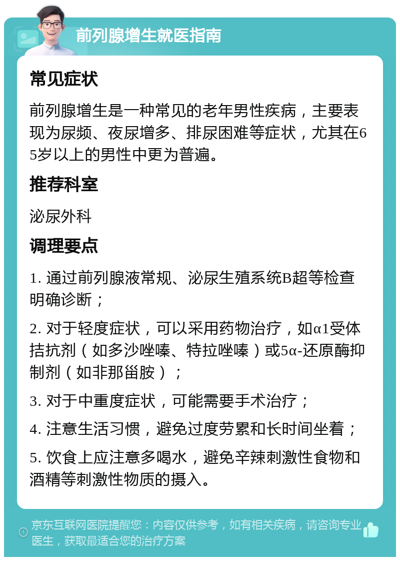 前列腺增生就医指南 常见症状 前列腺增生是一种常见的老年男性疾病，主要表现为尿频、夜尿增多、排尿困难等症状，尤其在65岁以上的男性中更为普遍。 推荐科室 泌尿外科 调理要点 1. 通过前列腺液常规、泌尿生殖系统B超等检查明确诊断； 2. 对于轻度症状，可以采用药物治疗，如α1受体拮抗剂（如多沙唑嗪、特拉唑嗪）或5α-还原酶抑制剂（如非那甾胺）； 3. 对于中重度症状，可能需要手术治疗； 4. 注意生活习惯，避免过度劳累和长时间坐着； 5. 饮食上应注意多喝水，避免辛辣刺激性食物和酒精等刺激性物质的摄入。