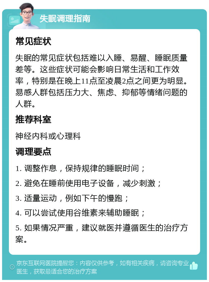 失眠调理指南 常见症状 失眠的常见症状包括难以入睡、易醒、睡眠质量差等。这些症状可能会影响日常生活和工作效率，特别是在晚上11点至凌晨2点之间更为明显。易感人群包括压力大、焦虑、抑郁等情绪问题的人群。 推荐科室 神经内科或心理科 调理要点 1. 调整作息，保持规律的睡眠时间； 2. 避免在睡前使用电子设备，减少刺激； 3. 适量运动，例如下午的慢跑； 4. 可以尝试使用谷维素来辅助睡眠； 5. 如果情况严重，建议就医并遵循医生的治疗方案。