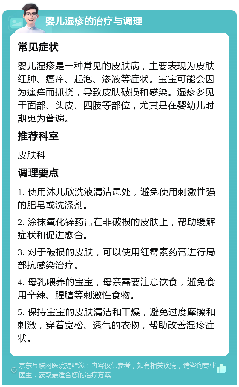 婴儿湿疹的治疗与调理 常见症状 婴儿湿疹是一种常见的皮肤病，主要表现为皮肤红肿、瘙痒、起泡、渗液等症状。宝宝可能会因为瘙痒而抓挠，导致皮肤破损和感染。湿疹多见于面部、头皮、四肢等部位，尤其是在婴幼儿时期更为普遍。 推荐科室 皮肤科 调理要点 1. 使用沐儿欣洗液清洁患处，避免使用刺激性强的肥皂或洗涤剂。 2. 涂抹氧化锌药膏在非破损的皮肤上，帮助缓解症状和促进愈合。 3. 对于破损的皮肤，可以使用红霉素药膏进行局部抗感染治疗。 4. 母乳喂养的宝宝，母亲需要注意饮食，避免食用辛辣、腥膻等刺激性食物。 5. 保持宝宝的皮肤清洁和干燥，避免过度摩擦和刺激，穿着宽松、透气的衣物，帮助改善湿疹症状。