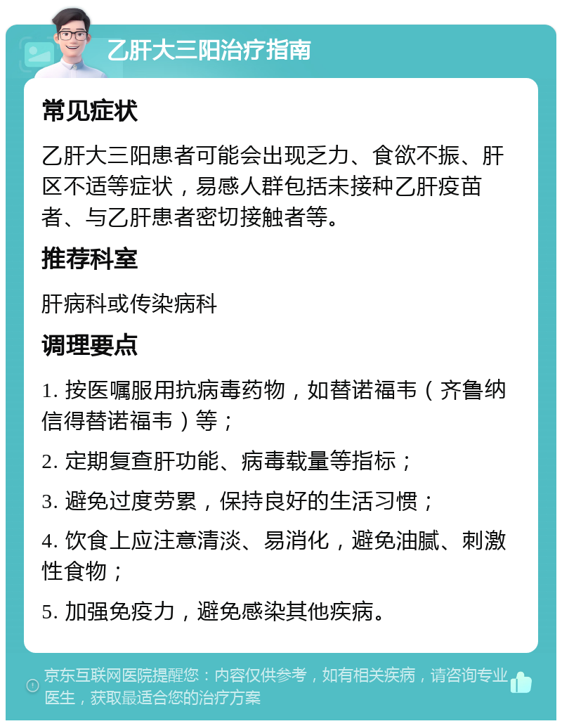 乙肝大三阳治疗指南 常见症状 乙肝大三阳患者可能会出现乏力、食欲不振、肝区不适等症状，易感人群包括未接种乙肝疫苗者、与乙肝患者密切接触者等。 推荐科室 肝病科或传染病科 调理要点 1. 按医嘱服用抗病毒药物，如替诺福韦（齐鲁纳信得替诺福韦）等； 2. 定期复查肝功能、病毒载量等指标； 3. 避免过度劳累，保持良好的生活习惯； 4. 饮食上应注意清淡、易消化，避免油腻、刺激性食物； 5. 加强免疫力，避免感染其他疾病。