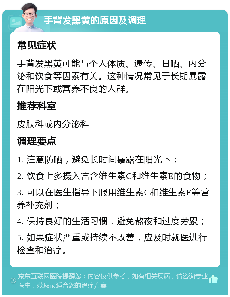 手背发黑黄的原因及调理 常见症状 手背发黑黄可能与个人体质、遗传、日晒、内分泌和饮食等因素有关。这种情况常见于长期暴露在阳光下或营养不良的人群。 推荐科室 皮肤科或内分泌科 调理要点 1. 注意防晒，避免长时间暴露在阳光下； 2. 饮食上多摄入富含维生素C和维生素E的食物； 3. 可以在医生指导下服用维生素C和维生素E等营养补充剂； 4. 保持良好的生活习惯，避免熬夜和过度劳累； 5. 如果症状严重或持续不改善，应及时就医进行检查和治疗。