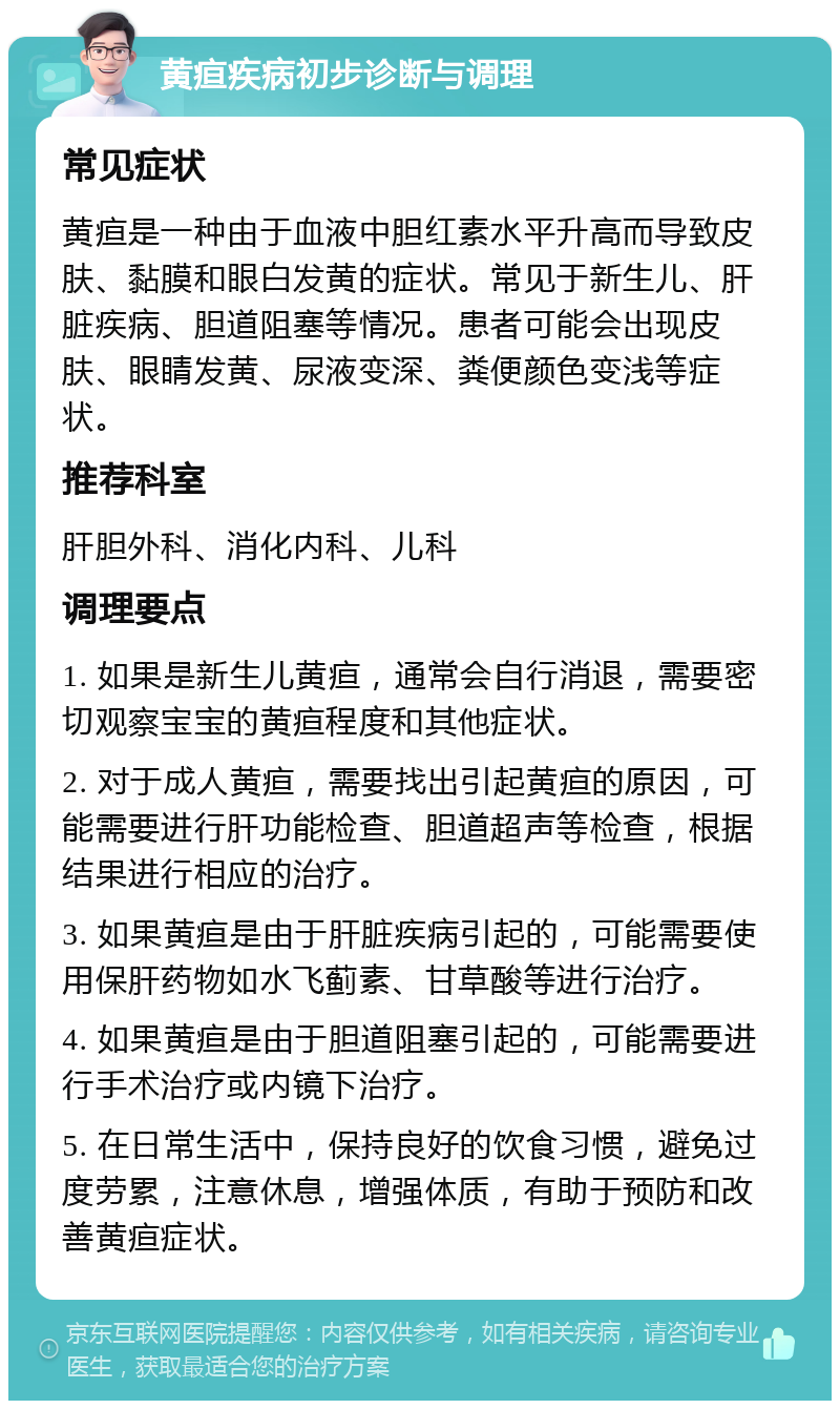 黄疸疾病初步诊断与调理 常见症状 黄疸是一种由于血液中胆红素水平升高而导致皮肤、黏膜和眼白发黄的症状。常见于新生儿、肝脏疾病、胆道阻塞等情况。患者可能会出现皮肤、眼睛发黄、尿液变深、粪便颜色变浅等症状。 推荐科室 肝胆外科、消化内科、儿科 调理要点 1. 如果是新生儿黄疸，通常会自行消退，需要密切观察宝宝的黄疸程度和其他症状。 2. 对于成人黄疸，需要找出引起黄疸的原因，可能需要进行肝功能检查、胆道超声等检查，根据结果进行相应的治疗。 3. 如果黄疸是由于肝脏疾病引起的，可能需要使用保肝药物如水飞蓟素、甘草酸等进行治疗。 4. 如果黄疸是由于胆道阻塞引起的，可能需要进行手术治疗或内镜下治疗。 5. 在日常生活中，保持良好的饮食习惯，避免过度劳累，注意休息，增强体质，有助于预防和改善黄疸症状。