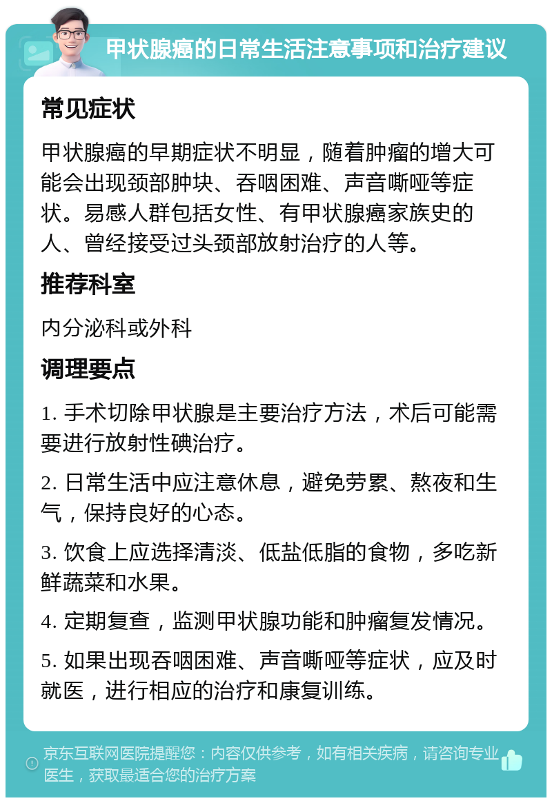 甲状腺癌的日常生活注意事项和治疗建议 常见症状 甲状腺癌的早期症状不明显，随着肿瘤的增大可能会出现颈部肿块、吞咽困难、声音嘶哑等症状。易感人群包括女性、有甲状腺癌家族史的人、曾经接受过头颈部放射治疗的人等。 推荐科室 内分泌科或外科 调理要点 1. 手术切除甲状腺是主要治疗方法，术后可能需要进行放射性碘治疗。 2. 日常生活中应注意休息，避免劳累、熬夜和生气，保持良好的心态。 3. 饮食上应选择清淡、低盐低脂的食物，多吃新鲜蔬菜和水果。 4. 定期复查，监测甲状腺功能和肿瘤复发情况。 5. 如果出现吞咽困难、声音嘶哑等症状，应及时就医，进行相应的治疗和康复训练。