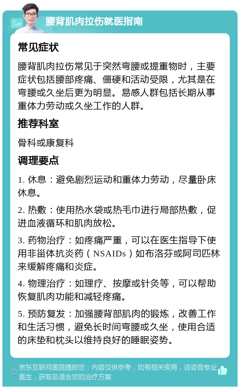 腰背肌肉拉伤就医指南 常见症状 腰背肌肉拉伤常见于突然弯腰或提重物时，主要症状包括腰部疼痛、僵硬和活动受限，尤其是在弯腰或久坐后更为明显。易感人群包括长期从事重体力劳动或久坐工作的人群。 推荐科室 骨科或康复科 调理要点 1. 休息：避免剧烈运动和重体力劳动，尽量卧床休息。 2. 热敷：使用热水袋或热毛巾进行局部热敷，促进血液循环和肌肉放松。 3. 药物治疗：如疼痛严重，可以在医生指导下使用非甾体抗炎药（NSAIDs）如布洛芬或阿司匹林来缓解疼痛和炎症。 4. 物理治疗：如理疗、按摩或针灸等，可以帮助恢复肌肉功能和减轻疼痛。 5. 预防复发：加强腰背部肌肉的锻炼，改善工作和生活习惯，避免长时间弯腰或久坐，使用合适的床垫和枕头以维持良好的睡眠姿势。