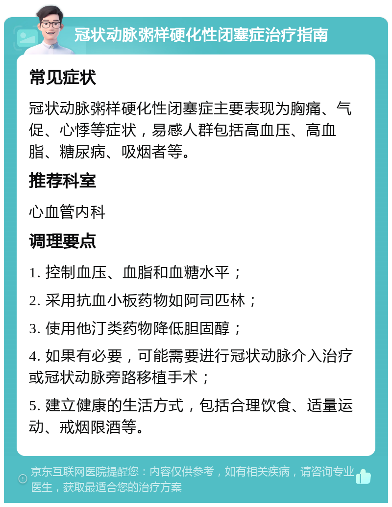 冠状动脉粥样硬化性闭塞症治疗指南 常见症状 冠状动脉粥样硬化性闭塞症主要表现为胸痛、气促、心悸等症状，易感人群包括高血压、高血脂、糖尿病、吸烟者等。 推荐科室 心血管内科 调理要点 1. 控制血压、血脂和血糖水平； 2. 采用抗血小板药物如阿司匹林； 3. 使用他汀类药物降低胆固醇； 4. 如果有必要，可能需要进行冠状动脉介入治疗或冠状动脉旁路移植手术； 5. 建立健康的生活方式，包括合理饮食、适量运动、戒烟限酒等。