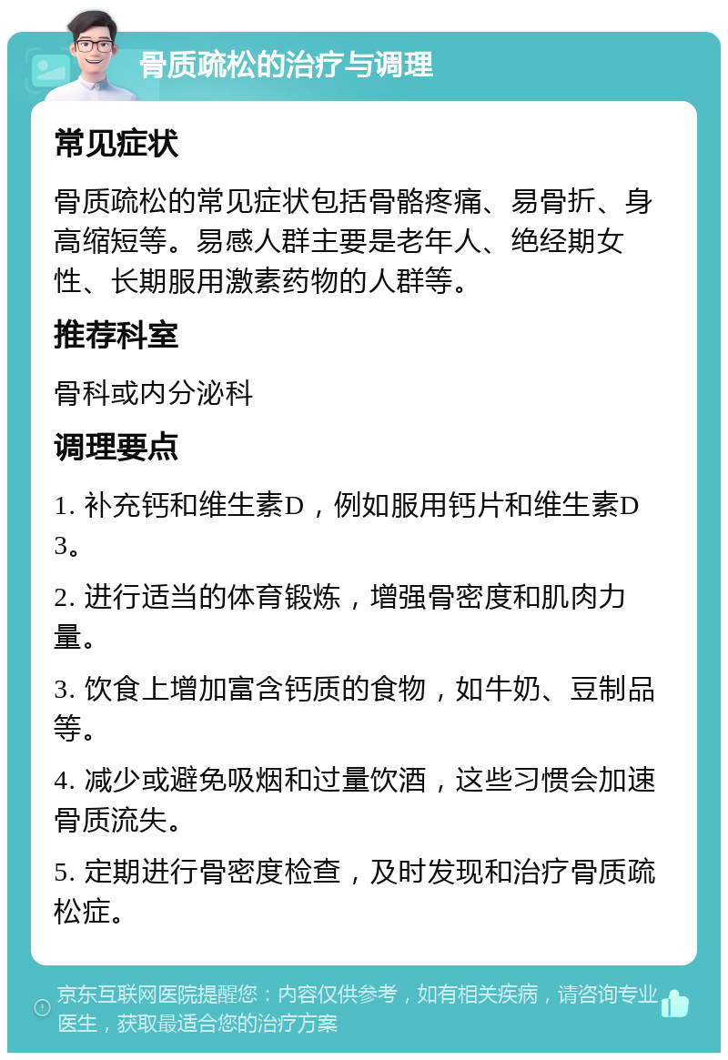 骨质疏松的治疗与调理 常见症状 骨质疏松的常见症状包括骨骼疼痛、易骨折、身高缩短等。易感人群主要是老年人、绝经期女性、长期服用激素药物的人群等。 推荐科室 骨科或内分泌科 调理要点 1. 补充钙和维生素D，例如服用钙片和维生素D3。 2. 进行适当的体育锻炼，增强骨密度和肌肉力量。 3. 饮食上增加富含钙质的食物，如牛奶、豆制品等。 4. 减少或避免吸烟和过量饮酒，这些习惯会加速骨质流失。 5. 定期进行骨密度检查，及时发现和治疗骨质疏松症。