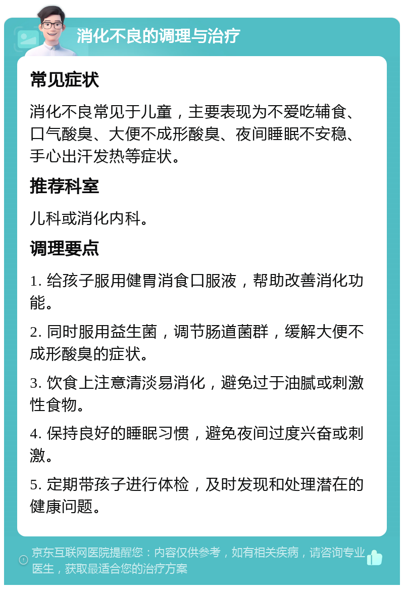 消化不良的调理与治疗 常见症状 消化不良常见于儿童，主要表现为不爱吃辅食、口气酸臭、大便不成形酸臭、夜间睡眠不安稳、手心出汗发热等症状。 推荐科室 儿科或消化内科。 调理要点 1. 给孩子服用健胃消食口服液，帮助改善消化功能。 2. 同时服用益生菌，调节肠道菌群，缓解大便不成形酸臭的症状。 3. 饮食上注意清淡易消化，避免过于油腻或刺激性食物。 4. 保持良好的睡眠习惯，避免夜间过度兴奋或刺激。 5. 定期带孩子进行体检，及时发现和处理潜在的健康问题。