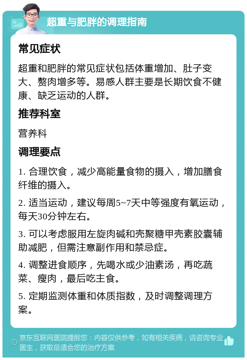 超重与肥胖的调理指南 常见症状 超重和肥胖的常见症状包括体重增加、肚子变大、赘肉增多等。易感人群主要是长期饮食不健康、缺乏运动的人群。 推荐科室 营养科 调理要点 1. 合理饮食，减少高能量食物的摄入，增加膳食纤维的摄入。 2. 适当运动，建议每周5~7天中等强度有氧运动，每天30分钟左右。 3. 可以考虑服用左旋肉碱和壳聚糖甲壳素胶囊辅助减肥，但需注意副作用和禁忌症。 4. 调整进食顺序，先喝水或少油素汤，再吃蔬菜、瘦肉，最后吃主食。 5. 定期监测体重和体质指数，及时调整调理方案。