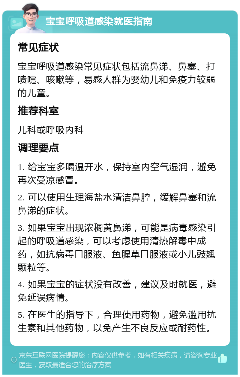 宝宝呼吸道感染就医指南 常见症状 宝宝呼吸道感染常见症状包括流鼻涕、鼻塞、打喷嚏、咳嗽等，易感人群为婴幼儿和免疫力较弱的儿童。 推荐科室 儿科或呼吸内科 调理要点 1. 给宝宝多喝温开水，保持室内空气湿润，避免再次受凉感冒。 2. 可以使用生理海盐水清洁鼻腔，缓解鼻塞和流鼻涕的症状。 3. 如果宝宝出现浓稠黄鼻涕，可能是病毒感染引起的呼吸道感染，可以考虑使用清热解毒中成药，如抗病毒口服液、鱼腥草口服液或小儿豉翘颗粒等。 4. 如果宝宝的症状没有改善，建议及时就医，避免延误病情。 5. 在医生的指导下，合理使用药物，避免滥用抗生素和其他药物，以免产生不良反应或耐药性。