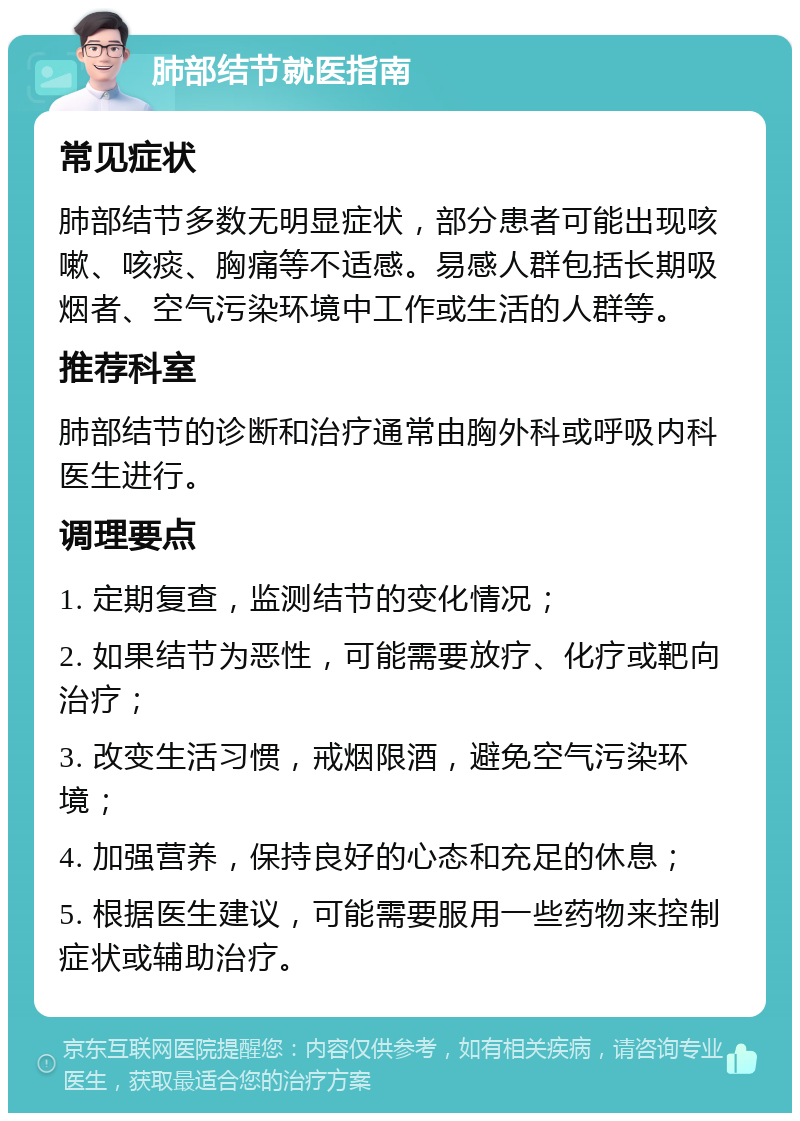 肺部结节就医指南 常见症状 肺部结节多数无明显症状，部分患者可能出现咳嗽、咳痰、胸痛等不适感。易感人群包括长期吸烟者、空气污染环境中工作或生活的人群等。 推荐科室 肺部结节的诊断和治疗通常由胸外科或呼吸内科医生进行。 调理要点 1. 定期复查，监测结节的变化情况； 2. 如果结节为恶性，可能需要放疗、化疗或靶向治疗； 3. 改变生活习惯，戒烟限酒，避免空气污染环境； 4. 加强营养，保持良好的心态和充足的休息； 5. 根据医生建议，可能需要服用一些药物来控制症状或辅助治疗。