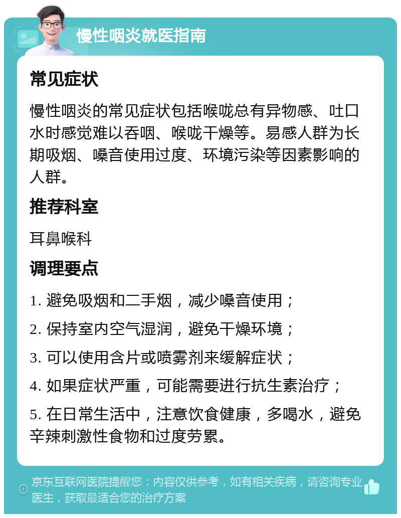 慢性咽炎就医指南 常见症状 慢性咽炎的常见症状包括喉咙总有异物感、吐口水时感觉难以吞咽、喉咙干燥等。易感人群为长期吸烟、嗓音使用过度、环境污染等因素影响的人群。 推荐科室 耳鼻喉科 调理要点 1. 避免吸烟和二手烟，减少嗓音使用； 2. 保持室内空气湿润，避免干燥环境； 3. 可以使用含片或喷雾剂来缓解症状； 4. 如果症状严重，可能需要进行抗生素治疗； 5. 在日常生活中，注意饮食健康，多喝水，避免辛辣刺激性食物和过度劳累。