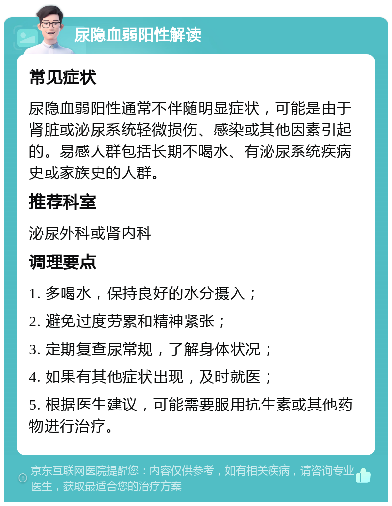 尿隐血弱阳性解读 常见症状 尿隐血弱阳性通常不伴随明显症状，可能是由于肾脏或泌尿系统轻微损伤、感染或其他因素引起的。易感人群包括长期不喝水、有泌尿系统疾病史或家族史的人群。 推荐科室 泌尿外科或肾内科 调理要点 1. 多喝水，保持良好的水分摄入； 2. 避免过度劳累和精神紧张； 3. 定期复查尿常规，了解身体状况； 4. 如果有其他症状出现，及时就医； 5. 根据医生建议，可能需要服用抗生素或其他药物进行治疗。