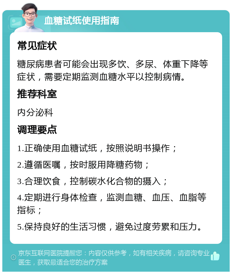 血糖试纸使用指南 常见症状 糖尿病患者可能会出现多饮、多尿、体重下降等症状，需要定期监测血糖水平以控制病情。 推荐科室 内分泌科 调理要点 1.正确使用血糖试纸，按照说明书操作； 2.遵循医嘱，按时服用降糖药物； 3.合理饮食，控制碳水化合物的摄入； 4.定期进行身体检查，监测血糖、血压、血脂等指标； 5.保持良好的生活习惯，避免过度劳累和压力。