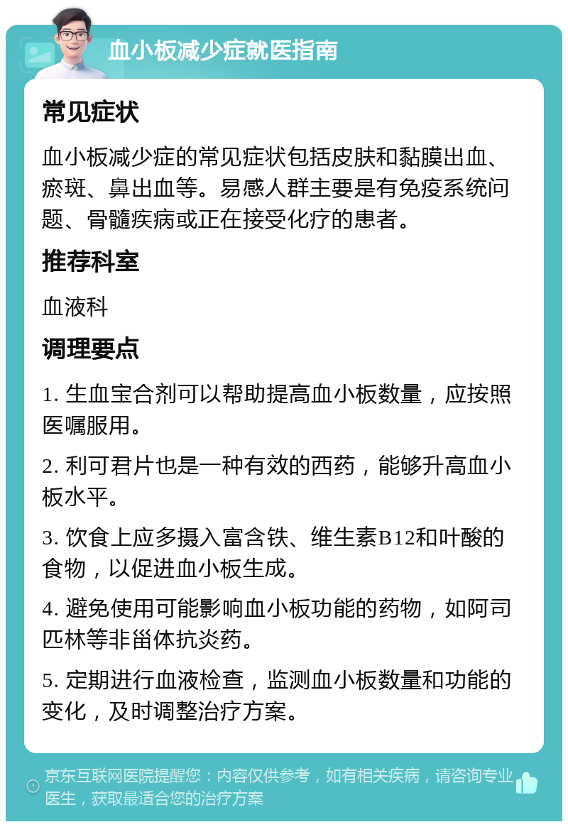 血小板减少症就医指南 常见症状 血小板减少症的常见症状包括皮肤和黏膜出血、瘀斑、鼻出血等。易感人群主要是有免疫系统问题、骨髓疾病或正在接受化疗的患者。 推荐科室 血液科 调理要点 1. 生血宝合剂可以帮助提高血小板数量，应按照医嘱服用。 2. 利可君片也是一种有效的西药，能够升高血小板水平。 3. 饮食上应多摄入富含铁、维生素B12和叶酸的食物，以促进血小板生成。 4. 避免使用可能影响血小板功能的药物，如阿司匹林等非甾体抗炎药。 5. 定期进行血液检查，监测血小板数量和功能的变化，及时调整治疗方案。