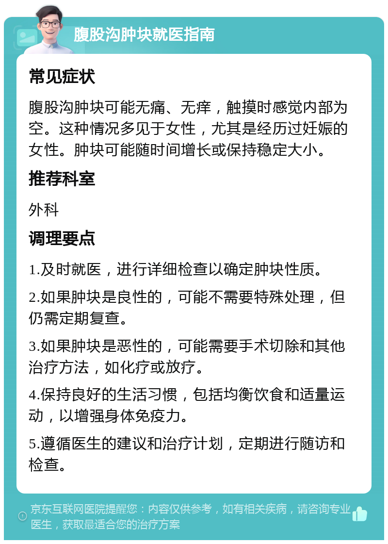 腹股沟肿块就医指南 常见症状 腹股沟肿块可能无痛、无痒，触摸时感觉内部为空。这种情况多见于女性，尤其是经历过妊娠的女性。肿块可能随时间增长或保持稳定大小。 推荐科室 外科 调理要点 1.及时就医，进行详细检查以确定肿块性质。 2.如果肿块是良性的，可能不需要特殊处理，但仍需定期复查。 3.如果肿块是恶性的，可能需要手术切除和其他治疗方法，如化疗或放疗。 4.保持良好的生活习惯，包括均衡饮食和适量运动，以增强身体免疫力。 5.遵循医生的建议和治疗计划，定期进行随访和检查。