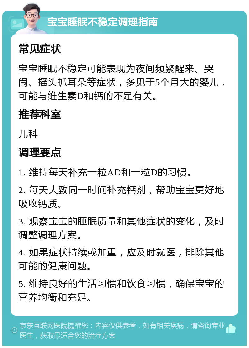 宝宝睡眠不稳定调理指南 常见症状 宝宝睡眠不稳定可能表现为夜间频繁醒来、哭闹、摇头抓耳朵等症状，多见于5个月大的婴儿，可能与维生素D和钙的不足有关。 推荐科室 儿科 调理要点 1. 维持每天补充一粒AD和一粒D的习惯。 2. 每天大致同一时间补充钙剂，帮助宝宝更好地吸收钙质。 3. 观察宝宝的睡眠质量和其他症状的变化，及时调整调理方案。 4. 如果症状持续或加重，应及时就医，排除其他可能的健康问题。 5. 维持良好的生活习惯和饮食习惯，确保宝宝的营养均衡和充足。