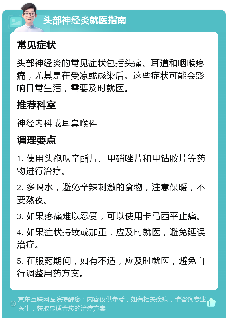 头部神经炎就医指南 常见症状 头部神经炎的常见症状包括头痛、耳道和咽喉疼痛，尤其是在受凉或感染后。这些症状可能会影响日常生活，需要及时就医。 推荐科室 神经内科或耳鼻喉科 调理要点 1. 使用头孢呋辛酯片、甲硝唑片和甲钴胺片等药物进行治疗。 2. 多喝水，避免辛辣刺激的食物，注意保暖，不要熬夜。 3. 如果疼痛难以忍受，可以使用卡马西平止痛。 4. 如果症状持续或加重，应及时就医，避免延误治疗。 5. 在服药期间，如有不适，应及时就医，避免自行调整用药方案。