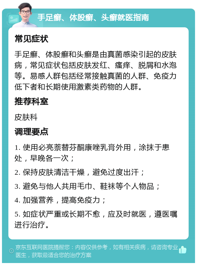 手足癣、体股癣、头癣就医指南 常见症状 手足癣、体股癣和头癣是由真菌感染引起的皮肤病，常见症状包括皮肤发红、瘙痒、脱屑和水泡等。易感人群包括经常接触真菌的人群、免疫力低下者和长期使用激素类药物的人群。 推荐科室 皮肤科 调理要点 1. 使用必亮萘替芬酮康唑乳膏外用，涂抹于患处，早晚各一次； 2. 保持皮肤清洁干燥，避免过度出汗； 3. 避免与他人共用毛巾、鞋袜等个人物品； 4. 加强营养，提高免疫力； 5. 如症状严重或长期不愈，应及时就医，遵医嘱进行治疗。