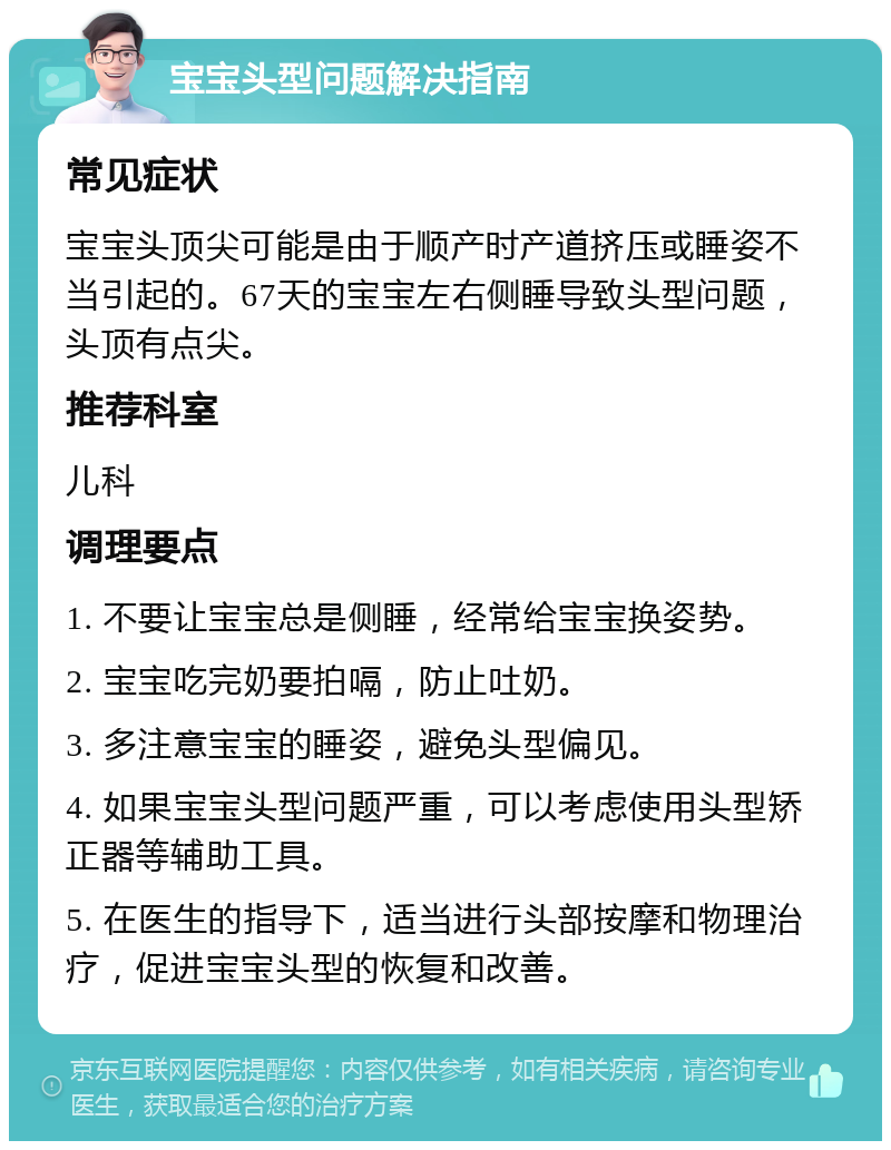 宝宝头型问题解决指南 常见症状 宝宝头顶尖可能是由于顺产时产道挤压或睡姿不当引起的。67天的宝宝左右侧睡导致头型问题，头顶有点尖。 推荐科室 儿科 调理要点 1. 不要让宝宝总是侧睡，经常给宝宝换姿势。 2. 宝宝吃完奶要拍嗝，防止吐奶。 3. 多注意宝宝的睡姿，避免头型偏见。 4. 如果宝宝头型问题严重，可以考虑使用头型矫正器等辅助工具。 5. 在医生的指导下，适当进行头部按摩和物理治疗，促进宝宝头型的恢复和改善。