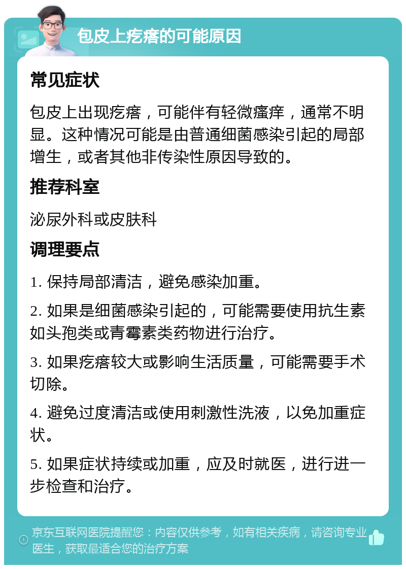 包皮上疙瘩的可能原因 常见症状 包皮上出现疙瘩，可能伴有轻微瘙痒，通常不明显。这种情况可能是由普通细菌感染引起的局部增生，或者其他非传染性原因导致的。 推荐科室 泌尿外科或皮肤科 调理要点 1. 保持局部清洁，避免感染加重。 2. 如果是细菌感染引起的，可能需要使用抗生素如头孢类或青霉素类药物进行治疗。 3. 如果疙瘩较大或影响生活质量，可能需要手术切除。 4. 避免过度清洁或使用刺激性洗液，以免加重症状。 5. 如果症状持续或加重，应及时就医，进行进一步检查和治疗。