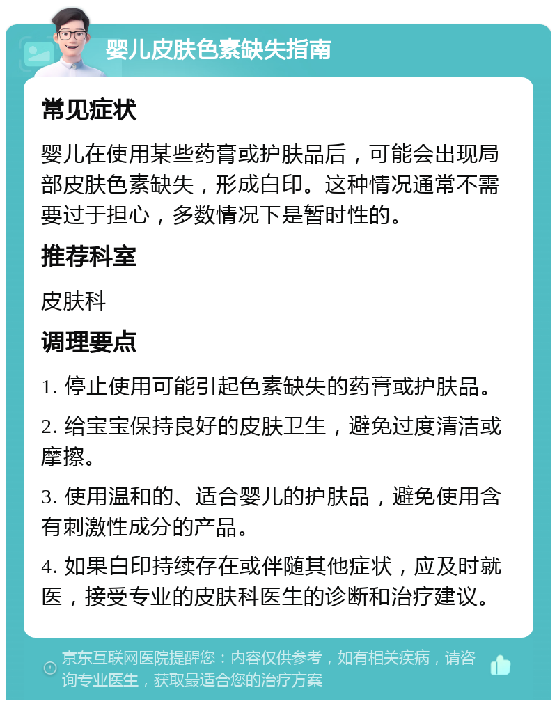 婴儿皮肤色素缺失指南 常见症状 婴儿在使用某些药膏或护肤品后，可能会出现局部皮肤色素缺失，形成白印。这种情况通常不需要过于担心，多数情况下是暂时性的。 推荐科室 皮肤科 调理要点 1. 停止使用可能引起色素缺失的药膏或护肤品。 2. 给宝宝保持良好的皮肤卫生，避免过度清洁或摩擦。 3. 使用温和的、适合婴儿的护肤品，避免使用含有刺激性成分的产品。 4. 如果白印持续存在或伴随其他症状，应及时就医，接受专业的皮肤科医生的诊断和治疗建议。