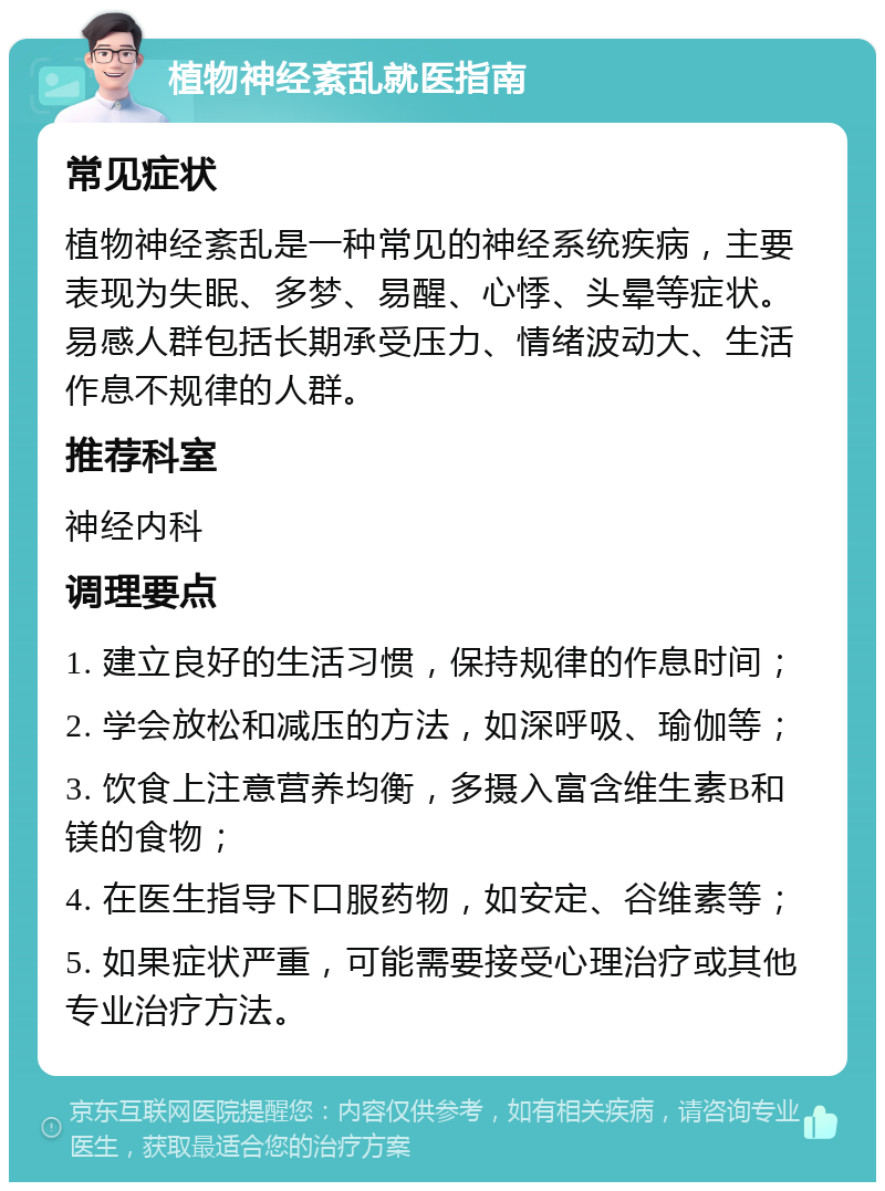 植物神经紊乱就医指南 常见症状 植物神经紊乱是一种常见的神经系统疾病，主要表现为失眠、多梦、易醒、心悸、头晕等症状。易感人群包括长期承受压力、情绪波动大、生活作息不规律的人群。 推荐科室 神经内科 调理要点 1. 建立良好的生活习惯，保持规律的作息时间； 2. 学会放松和减压的方法，如深呼吸、瑜伽等； 3. 饮食上注意营养均衡，多摄入富含维生素B和镁的食物； 4. 在医生指导下口服药物，如安定、谷维素等； 5. 如果症状严重，可能需要接受心理治疗或其他专业治疗方法。