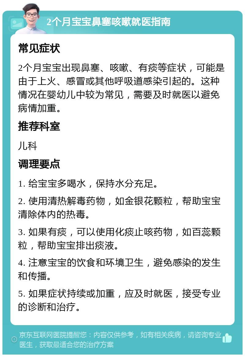 2个月宝宝鼻塞咳嗽就医指南 常见症状 2个月宝宝出现鼻塞、咳嗽、有痰等症状，可能是由于上火、感冒或其他呼吸道感染引起的。这种情况在婴幼儿中较为常见，需要及时就医以避免病情加重。 推荐科室 儿科 调理要点 1. 给宝宝多喝水，保持水分充足。 2. 使用清热解毒药物，如金银花颗粒，帮助宝宝清除体内的热毒。 3. 如果有痰，可以使用化痰止咳药物，如百蕊颗粒，帮助宝宝排出痰液。 4. 注意宝宝的饮食和环境卫生，避免感染的发生和传播。 5. 如果症状持续或加重，应及时就医，接受专业的诊断和治疗。