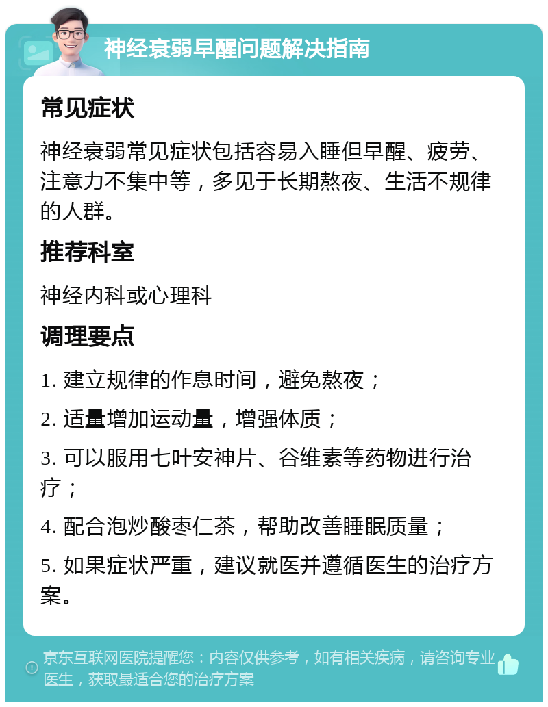 神经衰弱早醒问题解决指南 常见症状 神经衰弱常见症状包括容易入睡但早醒、疲劳、注意力不集中等，多见于长期熬夜、生活不规律的人群。 推荐科室 神经内科或心理科 调理要点 1. 建立规律的作息时间，避免熬夜； 2. 适量增加运动量，增强体质； 3. 可以服用七叶安神片、谷维素等药物进行治疗； 4. 配合泡炒酸枣仁茶，帮助改善睡眠质量； 5. 如果症状严重，建议就医并遵循医生的治疗方案。