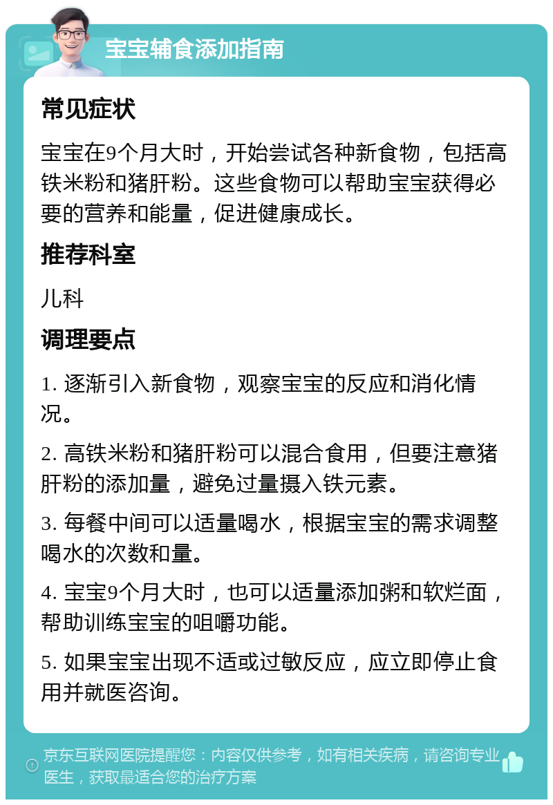 宝宝辅食添加指南 常见症状 宝宝在9个月大时，开始尝试各种新食物，包括高铁米粉和猪肝粉。这些食物可以帮助宝宝获得必要的营养和能量，促进健康成长。 推荐科室 儿科 调理要点 1. 逐渐引入新食物，观察宝宝的反应和消化情况。 2. 高铁米粉和猪肝粉可以混合食用，但要注意猪肝粉的添加量，避免过量摄入铁元素。 3. 每餐中间可以适量喝水，根据宝宝的需求调整喝水的次数和量。 4. 宝宝9个月大时，也可以适量添加粥和软烂面，帮助训练宝宝的咀嚼功能。 5. 如果宝宝出现不适或过敏反应，应立即停止食用并就医咨询。