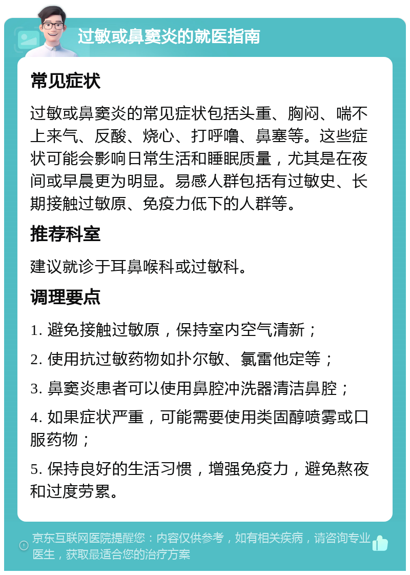 过敏或鼻窦炎的就医指南 常见症状 过敏或鼻窦炎的常见症状包括头重、胸闷、喘不上来气、反酸、烧心、打呼噜、鼻塞等。这些症状可能会影响日常生活和睡眠质量，尤其是在夜间或早晨更为明显。易感人群包括有过敏史、长期接触过敏原、免疫力低下的人群等。 推荐科室 建议就诊于耳鼻喉科或过敏科。 调理要点 1. 避免接触过敏原，保持室内空气清新； 2. 使用抗过敏药物如扑尔敏、氯雷他定等； 3. 鼻窦炎患者可以使用鼻腔冲洗器清洁鼻腔； 4. 如果症状严重，可能需要使用类固醇喷雾或口服药物； 5. 保持良好的生活习惯，增强免疫力，避免熬夜和过度劳累。