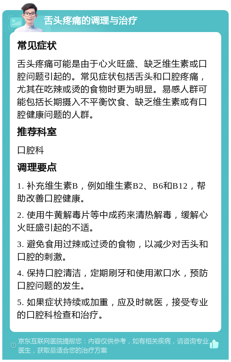 舌头疼痛的调理与治疗 常见症状 舌头疼痛可能是由于心火旺盛、缺乏维生素或口腔问题引起的。常见症状包括舌头和口腔疼痛，尤其在吃辣或烫的食物时更为明显。易感人群可能包括长期摄入不平衡饮食、缺乏维生素或有口腔健康问题的人群。 推荐科室 口腔科 调理要点 1. 补充维生素B，例如维生素B2、B6和B12，帮助改善口腔健康。 2. 使用牛黄解毒片等中成药来清热解毒，缓解心火旺盛引起的不适。 3. 避免食用过辣或过烫的食物，以减少对舌头和口腔的刺激。 4. 保持口腔清洁，定期刷牙和使用漱口水，预防口腔问题的发生。 5. 如果症状持续或加重，应及时就医，接受专业的口腔科检查和治疗。