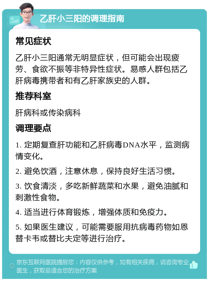 乙肝小三阳的调理指南 常见症状 乙肝小三阳通常无明显症状，但可能会出现疲劳、食欲不振等非特异性症状。易感人群包括乙肝病毒携带者和有乙肝家族史的人群。 推荐科室 肝病科或传染病科 调理要点 1. 定期复查肝功能和乙肝病毒DNA水平，监测病情变化。 2. 避免饮酒，注意休息，保持良好生活习惯。 3. 饮食清淡，多吃新鲜蔬菜和水果，避免油腻和刺激性食物。 4. 适当进行体育锻炼，增强体质和免疫力。 5. 如果医生建议，可能需要服用抗病毒药物如恩替卡韦或替比夫定等进行治疗。