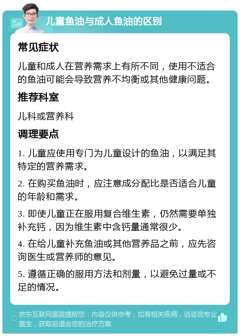 儿童鱼油与成人鱼油的区别 常见症状 儿童和成人在营养需求上有所不同，使用不适合的鱼油可能会导致营养不均衡或其他健康问题。 推荐科室 儿科或营养科 调理要点 1. 儿童应使用专门为儿童设计的鱼油，以满足其特定的营养需求。 2. 在购买鱼油时，应注意成分配比是否适合儿童的年龄和需求。 3. 即使儿童正在服用复合维生素，仍然需要单独补充钙，因为维生素中含钙量通常很少。 4. 在给儿童补充鱼油或其他营养品之前，应先咨询医生或营养师的意见。 5. 遵循正确的服用方法和剂量，以避免过量或不足的情况。