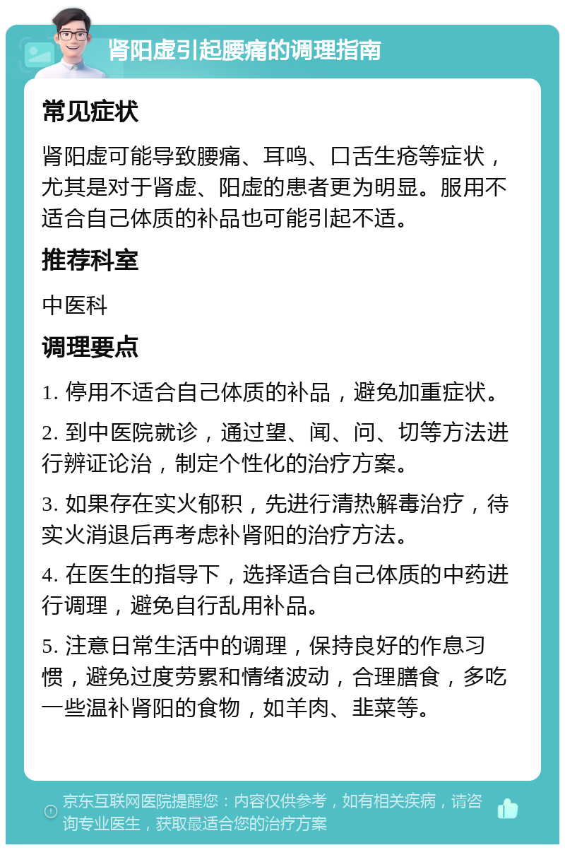 肾阳虚引起腰痛的调理指南 常见症状 肾阳虚可能导致腰痛、耳鸣、口舌生疮等症状，尤其是对于肾虚、阳虚的患者更为明显。服用不适合自己体质的补品也可能引起不适。 推荐科室 中医科 调理要点 1. 停用不适合自己体质的补品，避免加重症状。 2. 到中医院就诊，通过望、闻、问、切等方法进行辨证论治，制定个性化的治疗方案。 3. 如果存在实火郁积，先进行清热解毒治疗，待实火消退后再考虑补肾阳的治疗方法。 4. 在医生的指导下，选择适合自己体质的中药进行调理，避免自行乱用补品。 5. 注意日常生活中的调理，保持良好的作息习惯，避免过度劳累和情绪波动，合理膳食，多吃一些温补肾阳的食物，如羊肉、韭菜等。