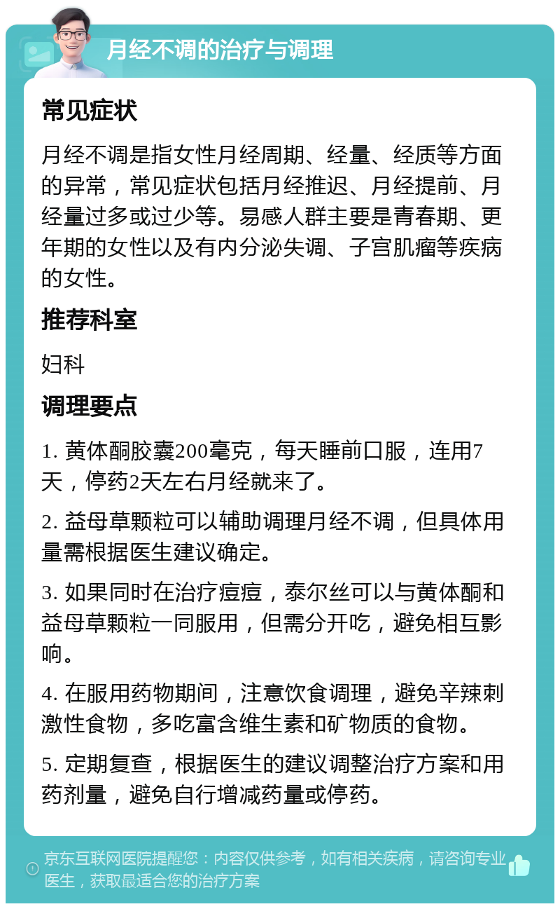 月经不调的治疗与调理 常见症状 月经不调是指女性月经周期、经量、经质等方面的异常，常见症状包括月经推迟、月经提前、月经量过多或过少等。易感人群主要是青春期、更年期的女性以及有内分泌失调、子宫肌瘤等疾病的女性。 推荐科室 妇科 调理要点 1. 黄体酮胶囊200毫克，每天睡前口服，连用7天，停药2天左右月经就来了。 2. 益母草颗粒可以辅助调理月经不调，但具体用量需根据医生建议确定。 3. 如果同时在治疗痘痘，泰尔丝可以与黄体酮和益母草颗粒一同服用，但需分开吃，避免相互影响。 4. 在服用药物期间，注意饮食调理，避免辛辣刺激性食物，多吃富含维生素和矿物质的食物。 5. 定期复查，根据医生的建议调整治疗方案和用药剂量，避免自行增减药量或停药。