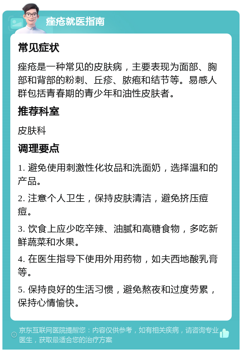 痤疮就医指南 常见症状 痤疮是一种常见的皮肤病，主要表现为面部、胸部和背部的粉刺、丘疹、脓疱和结节等。易感人群包括青春期的青少年和油性皮肤者。 推荐科室 皮肤科 调理要点 1. 避免使用刺激性化妆品和洗面奶，选择温和的产品。 2. 注意个人卫生，保持皮肤清洁，避免挤压痘痘。 3. 饮食上应少吃辛辣、油腻和高糖食物，多吃新鲜蔬菜和水果。 4. 在医生指导下使用外用药物，如夫西地酸乳膏等。 5. 保持良好的生活习惯，避免熬夜和过度劳累，保持心情愉快。