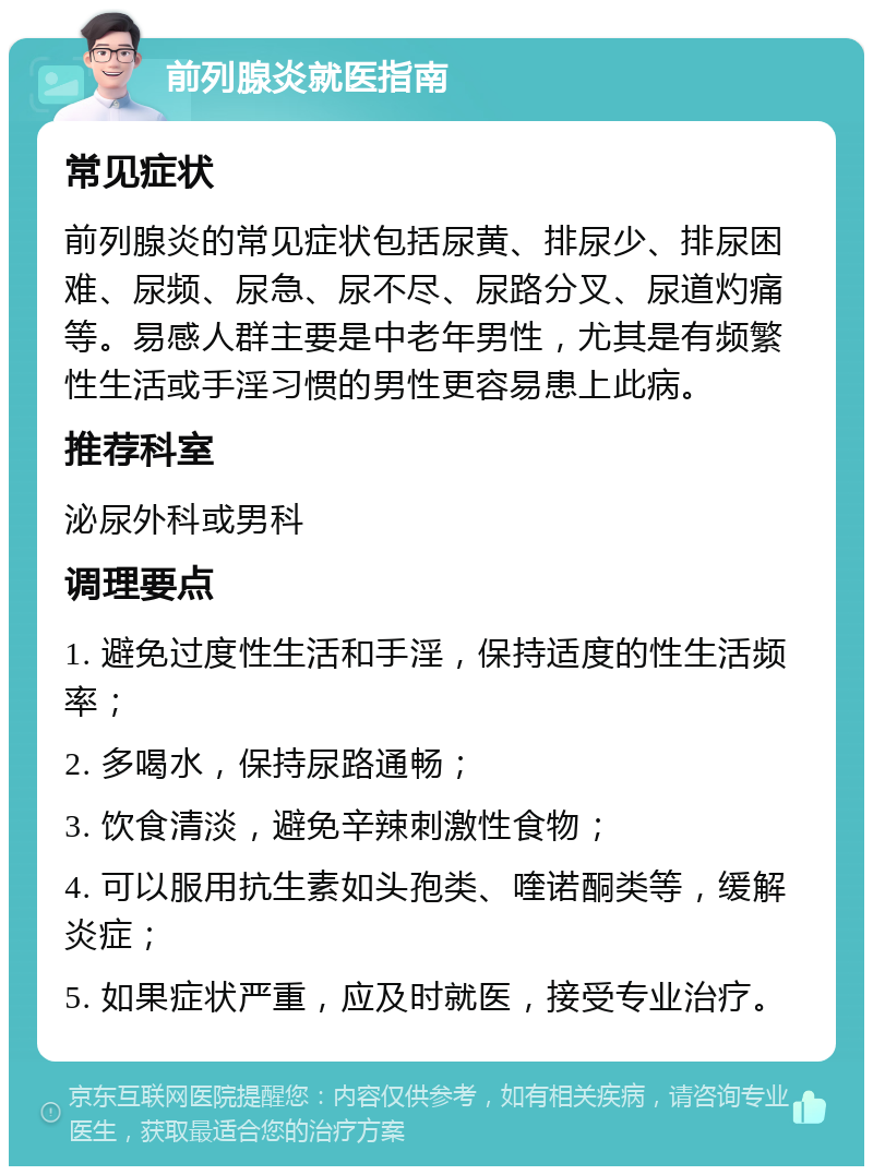 前列腺炎就医指南 常见症状 前列腺炎的常见症状包括尿黄、排尿少、排尿困难、尿频、尿急、尿不尽、尿路分叉、尿道灼痛等。易感人群主要是中老年男性，尤其是有频繁性生活或手淫习惯的男性更容易患上此病。 推荐科室 泌尿外科或男科 调理要点 1. 避免过度性生活和手淫，保持适度的性生活频率； 2. 多喝水，保持尿路通畅； 3. 饮食清淡，避免辛辣刺激性食物； 4. 可以服用抗生素如头孢类、喹诺酮类等，缓解炎症； 5. 如果症状严重，应及时就医，接受专业治疗。